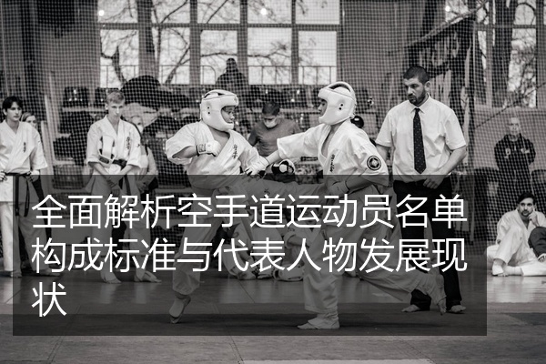 全面解析空手道运动员名单构成标准与代表人物发展现状