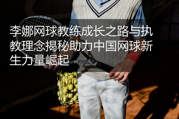 李娜网球教练成长之路与执教理念揭秘助力中国网球新生力量崛起