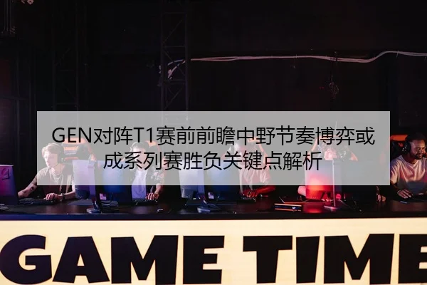 GEN对阵T1赛前前瞻中野节奏博弈或成系列赛胜负关键点解析