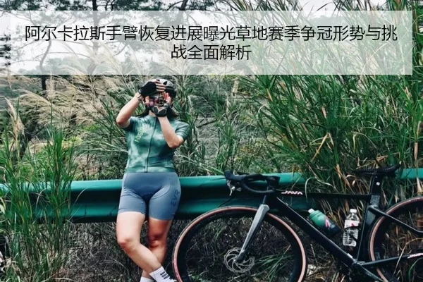 阿尔卡拉斯手臂恢复进展曝光草地赛季争冠形势与挑战全面解析