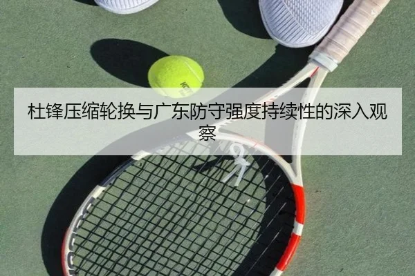 杜锋压缩轮换与广东防守强度持续性的深入观察