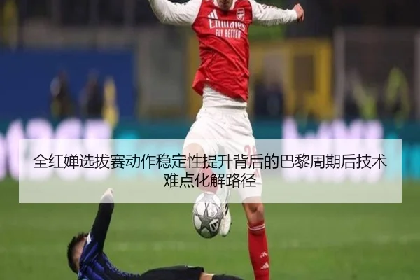 全红婵选拔赛动作稳定性提升背后的巴黎周期后技术难点化解路径
